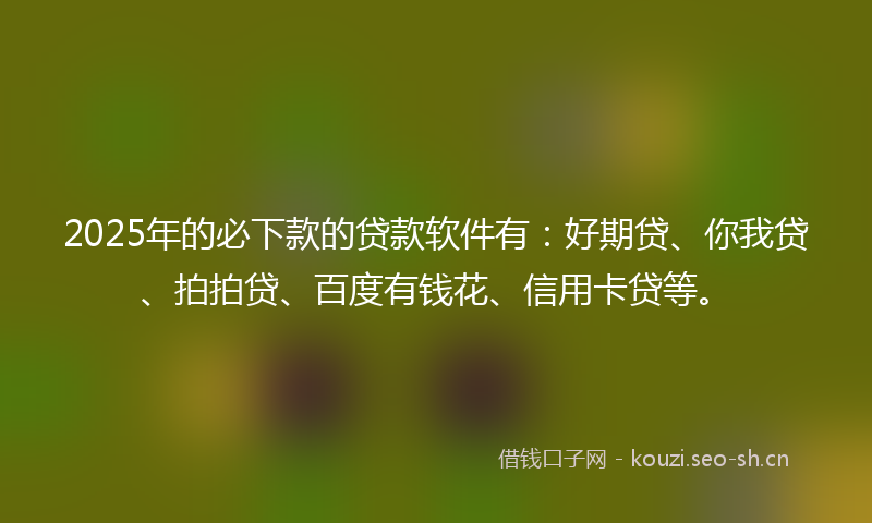 2025年的必下款的贷款软件有：好期贷、你我贷、拍拍贷、百度有钱花、信用卡贷等。