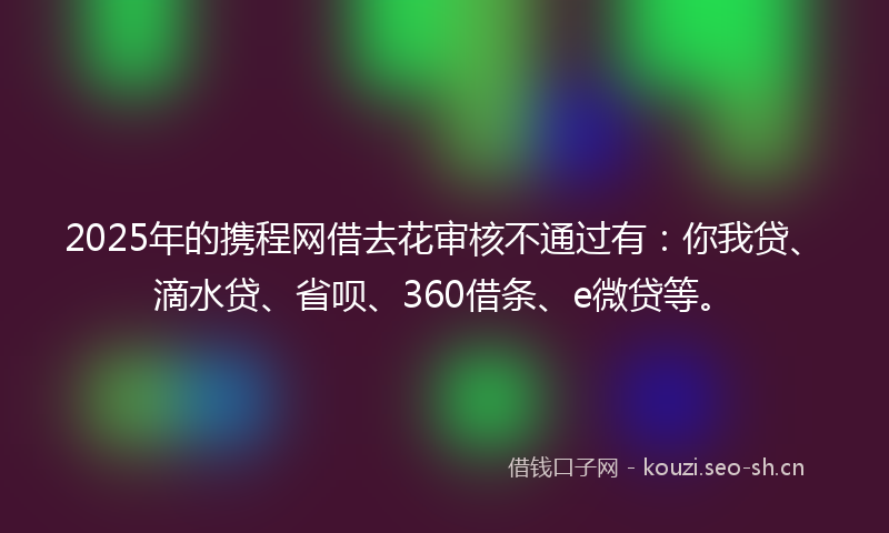 2025年的携程网借去花审核不通过有：你我贷、滴水贷、省呗、360借条、e微贷等。