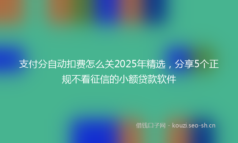 支付分自动扣费怎么关2025年精选，分享5个正规不看征信的小额贷款软件
