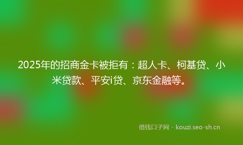 2025年的招商金卡被拒有：超人卡、柯基贷、小米贷款、平安i贷、京东金融等。