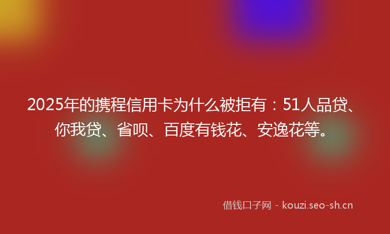 2025年的携程信用卡为什么被拒有:51人品贷、你我贷、省呗、百度有钱花、安逸花等。