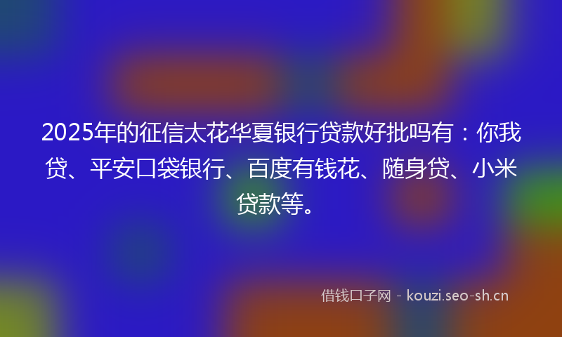 2025年的征信太花华夏银行贷款好批吗有：你我贷、平安口袋银行、百度有钱花、随身贷、小米贷款等。
