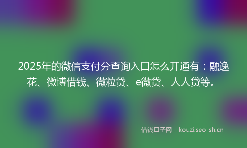 2025年的微信支付分查询入口怎么开通有：融逸花、微博借钱、微粒贷、e微贷、人人贷等。