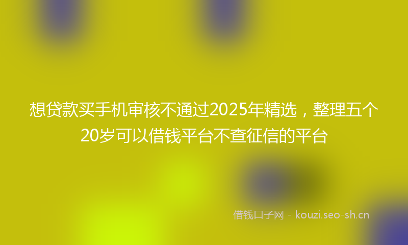 想贷款买手机审核不通过2025年精选，整理五个20岁可以借钱平台不查征信的平台
