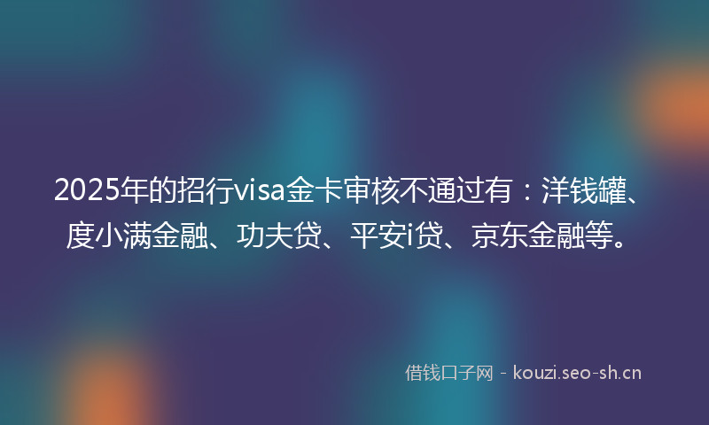 2025年的招行visa金卡审核不通过有：洋钱罐、度小满金融、功夫贷、平安i贷、京东金融等。