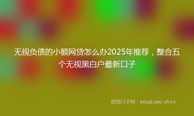 无视负债的小额网贷怎么办2025年推荐，整合五个无视黑白户最新口子