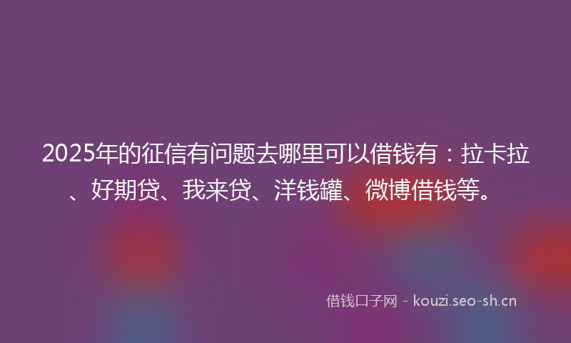 2025年的征信有问题去哪里可以借钱有：拉卡拉、好期贷、我来贷、洋钱罐、微博借钱等。