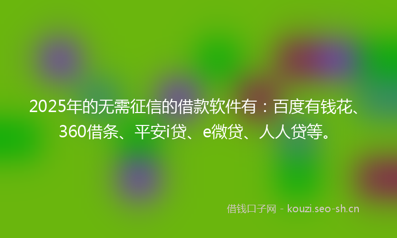 2025年的无需征信的借款软件有：百度有钱花、360借条、平安i贷、e微贷、人人贷等。