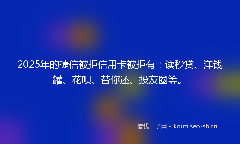 2025年的捷信被拒信用卡被拒有：读秒贷、洋钱罐、花呗、替你还、投友圈等。