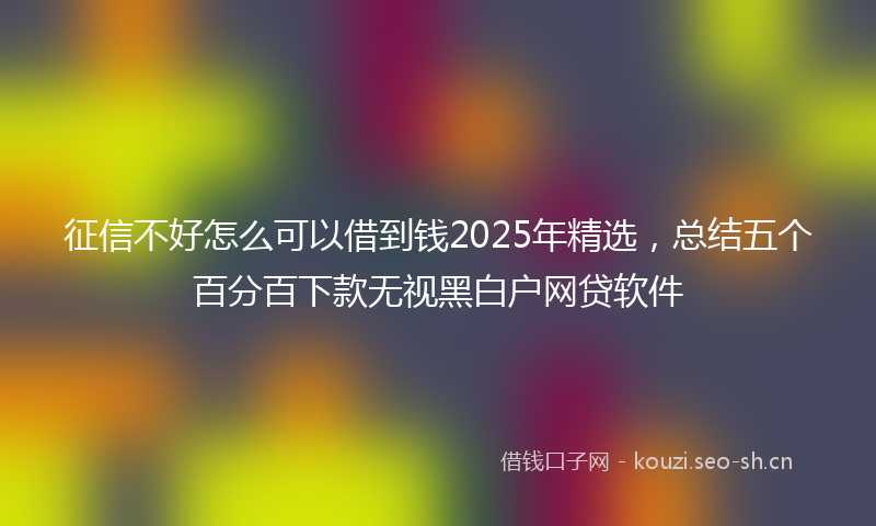 征信不好怎么可以借到钱2025年精选，总结五个百分百下款无视黑白户网贷软件