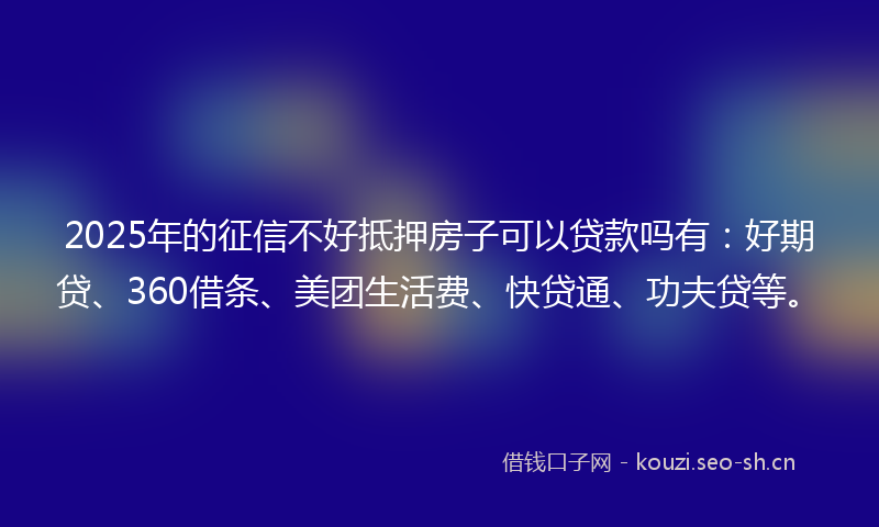 2025年的征信不好抵押房子可以贷款吗有：好期贷、360借条、美团生活费、快贷通、功夫贷等。