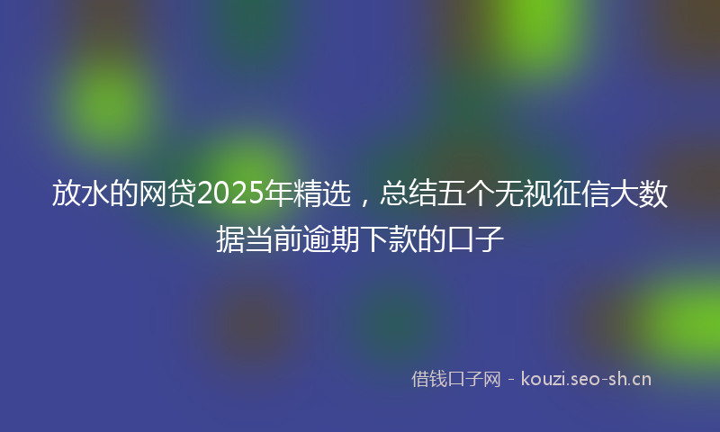放水的网贷2025年精选，总结五个无视征信大数据当前逾期下款的口子