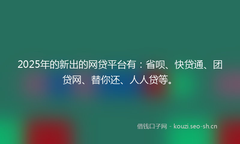2025年的新出的网贷平台有：省呗、快贷通、团贷网、替你还、人人贷等。