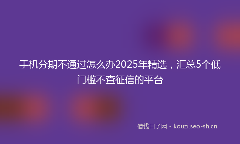 手机分期不通过怎么办2025年精选，汇总5个低门槛不查征信的平台