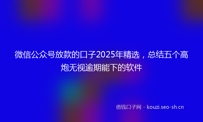 微信公众号放款的口子2025年精选，总结五个高炮无视逾期能下的软件