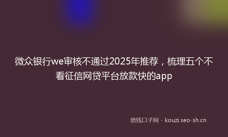 微众银行we审核不通过2025年推荐，梳理五个不看征信网贷平台放款快的app
