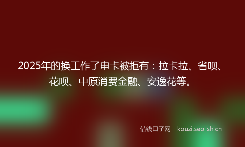 2025年的换工作了申卡被拒有：拉卡拉、省呗、花呗、中原消费金融、安逸花等。
