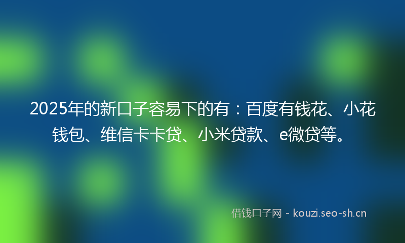 2025年的新口子容易下的有：百度有钱花、小花钱包、维信卡卡贷、小米贷款、e微贷等。