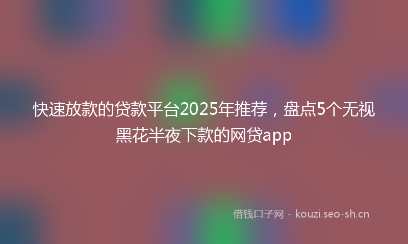 快速放款的贷款平台2025年推荐，盘点5个无视黑花半夜下款的网贷app