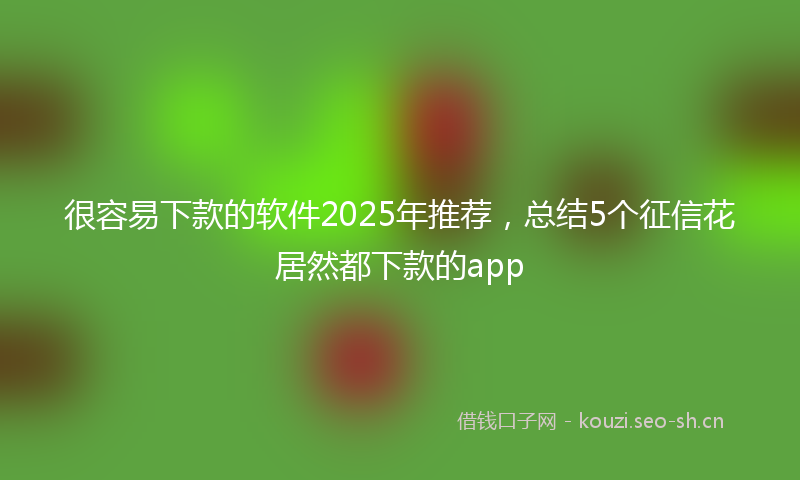 很容易下款的软件2025年推荐，总结5个征信花居然都下款的app