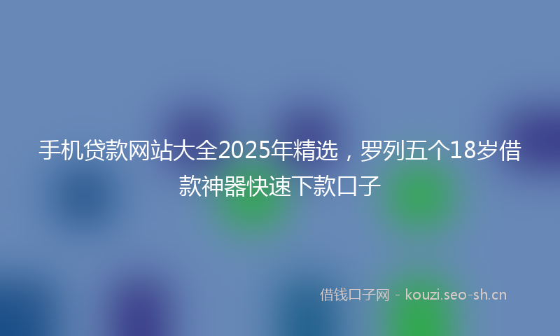 手机贷款网站大全2025年精选，罗列五个18岁借款神器快速下款口子