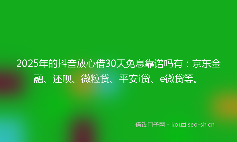 2025年的抖音放心借30天免息靠谱吗有：京东金融、还呗、微粒贷、平安i贷、e微贷等。