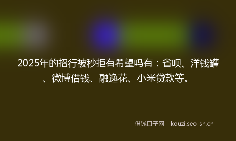 2025年的招行被秒拒有希望吗有：省呗、洋钱罐、微博借钱、融逸花、小米贷款等。