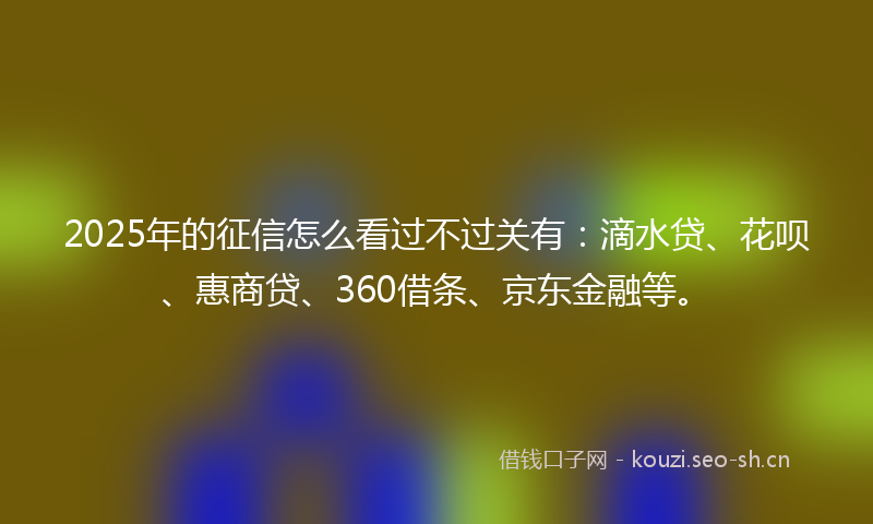 2025年的征信怎么看过不过关有：滴水贷、花呗、惠商贷、360借条、京东金融等。