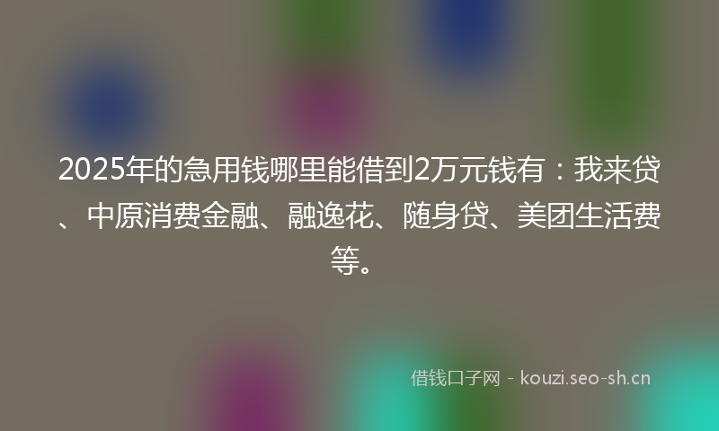 2025年的急用钱哪里能借到2万元钱有：我来贷、中原消费金融、融逸花、随身贷、美团生活费等。
