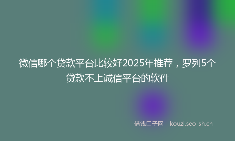 微信哪个贷款平台比较好2025年推荐，罗列5个贷款不上诚信平台的软件