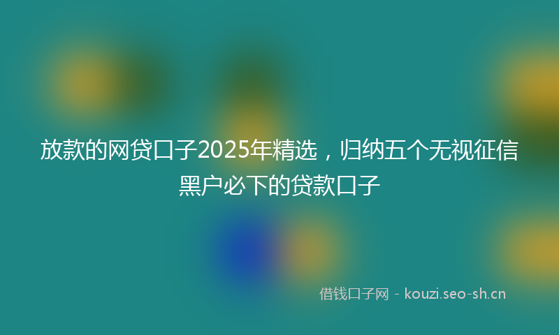 放款的网贷口子2025年精选，归纳五个无视征信黑户必下的贷款口子