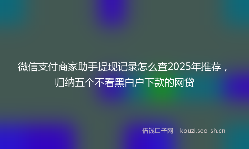 微信支付商家助手提现记录怎么查2025年推荐，归纳五个不看黑白户下款的网贷