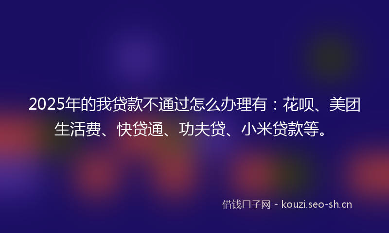 2025年的我贷款不通过怎么办理有：花呗、美团生活费、快贷通、功夫贷、小米贷款等。
