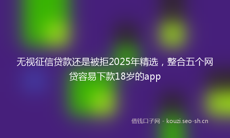 无视征信贷款还是被拒2025年精选，整合五个网贷容易下款18岁的app
