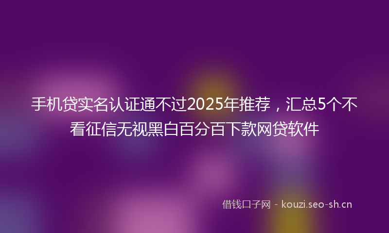 手机贷实名认证通不过2025年推荐，汇总5个不看征信无视黑白百分百下款网贷软件