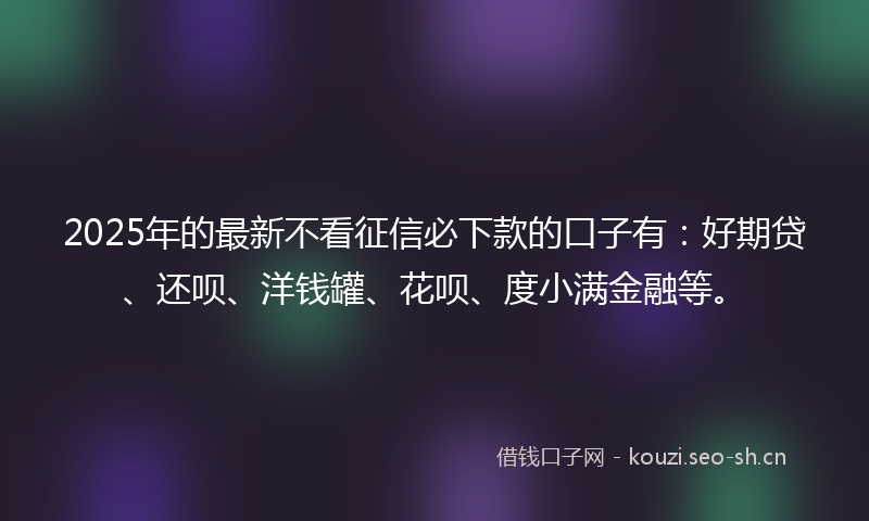 2025年的最新不看征信必下款的口子有：好期贷、还呗、洋钱罐、花呗、度小满金融等。