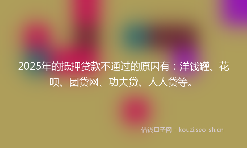 2025年的抵押贷款不通过的原因有：洋钱罐、花呗、团贷网、功夫贷、人人贷等。