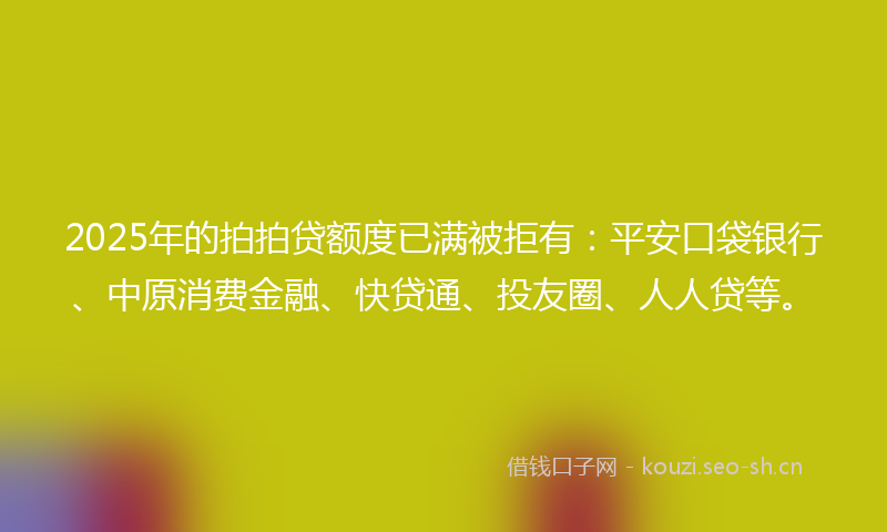 2025年的拍拍贷额度已满被拒有：平安口袋银行、中原消费金融、快贷通、投友圈、人人贷等。