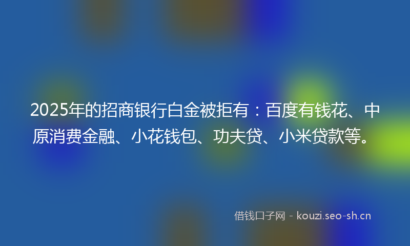 2025年的招商银行白金被拒有：百度有钱花、中原消费金融、小花钱包、功夫贷、小米贷款等。
