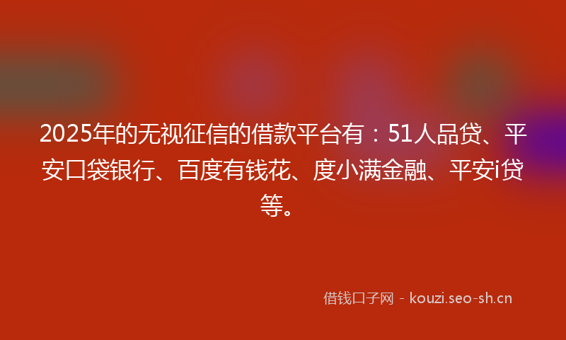 2025年的无视征信的借款平台有：51人品贷、平安口袋银行、百度有钱花、度小满金融、平安i贷等。
