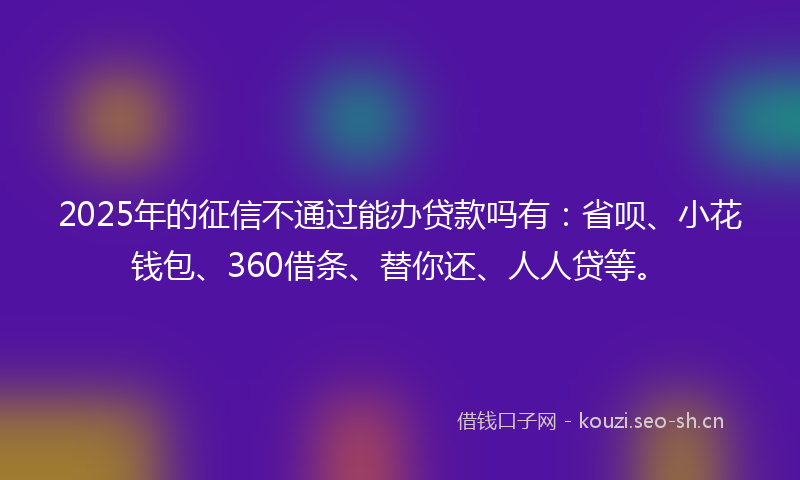 2025年的征信不通过能办贷款吗有：省呗、小花钱包、360借条、替你还、人人贷等。