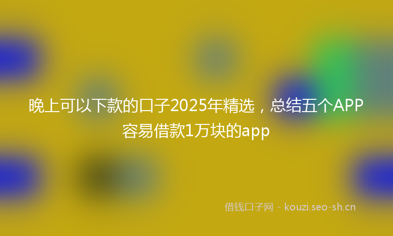 晚上可以下款的口子2025年精选，总结五个APP容易借款1万块的app