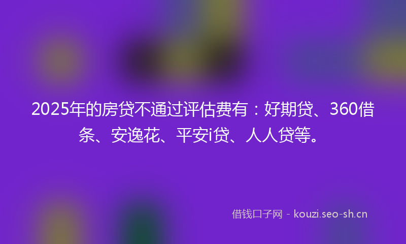 2025年的房贷不通过评估费有：好期贷、360借条、安逸花、平安i贷、人人贷等。