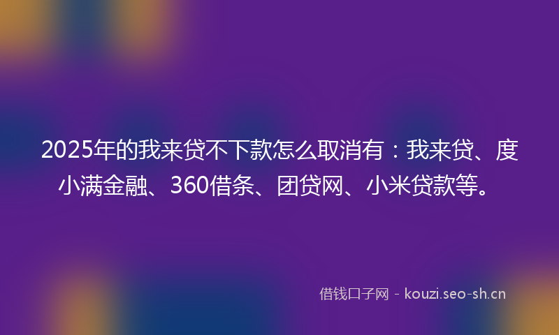 2025年的我来贷不下款怎么取消有：我来贷、度小满金融、360借条、团贷网、小米贷款等。