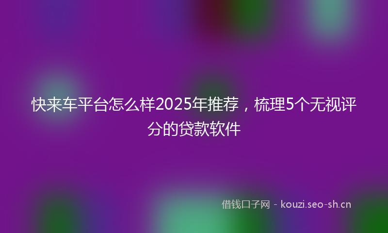 快来车平台怎么样2025年推荐，梳理5个无视评分的贷款软件