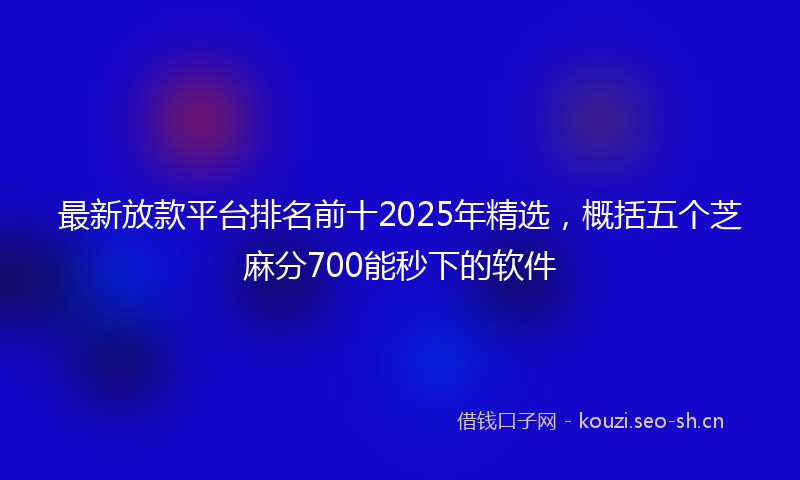 最新放款平台排名前十2025年精选，概括五个芝麻分700能秒下的软件