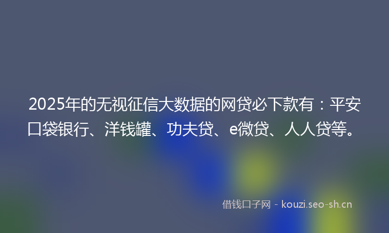 2025年的无视征信大数据的网贷必下款有：平安口袋银行、洋钱罐、功夫贷、e微贷、人人贷等。