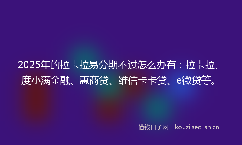 2025年的拉卡拉易分期不过怎么办有：拉卡拉、度小满金融、惠商贷、维信卡卡贷、e微贷等。