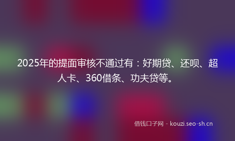 2025年的提面审核不通过有：好期贷、还呗、超人卡、360借条、功夫贷等。