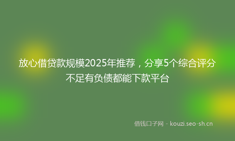 放心借贷款规模2025年推荐，分享5个综合评分不足有负债都能下款平台